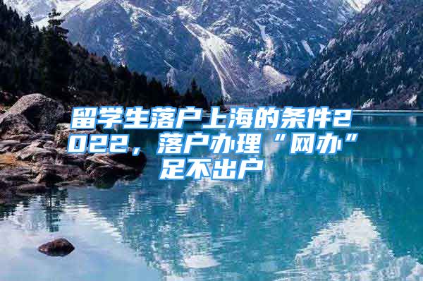 留学生落户上海的条件2022，落户办理“网办”足不出户