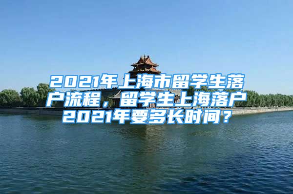 2021年上海市留学生落户流程，留学生上海落户2021年要多长时间？