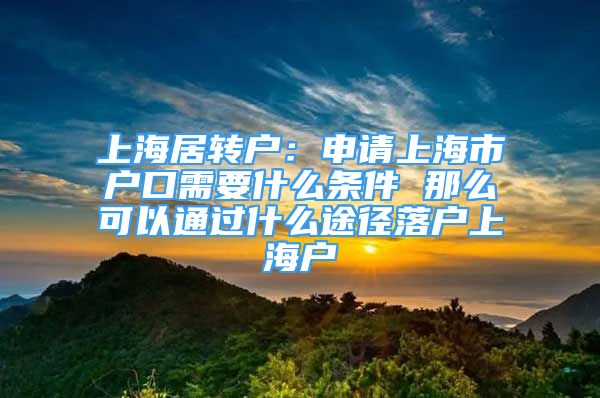 上海居转户：申请上海市户口需要什么条件 那么可以通过什么途径落户上海户