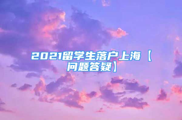 2021留学生落户上海【问题答疑】