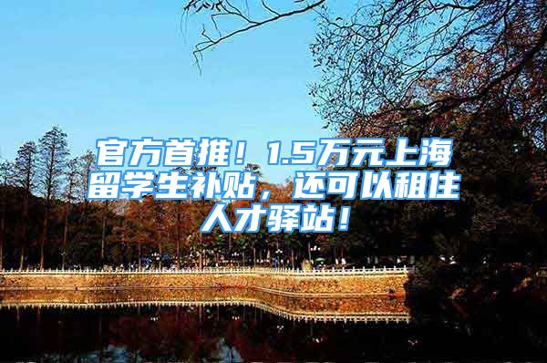 官方首推！1.5万元上海留学生补贴，还可以租住人才驿站！