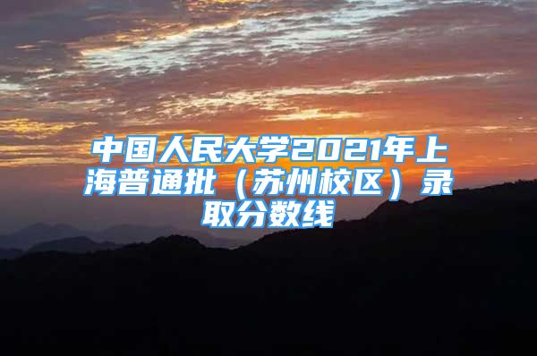 中国人民大学2021年上海普通批（苏州校区）录取分数线