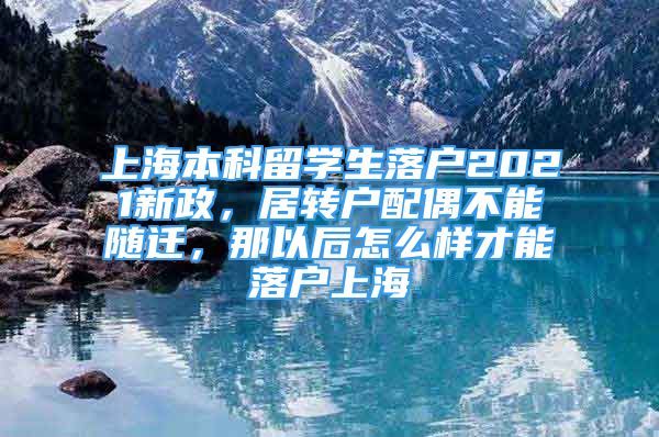 上海本科留学生落户2021新政，居转户配偶不能随迁，那以后怎么样才能落户上海