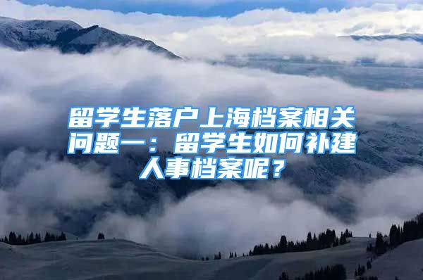 留学生落户上海档案相关问题一：留学生如何补建人事档案呢？