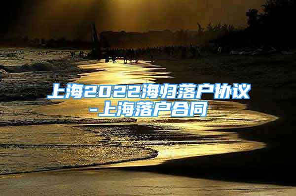 上海2022海归落户协议-上海落户合同